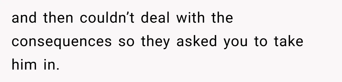 and then couldn’t deal with the consequences so they asked you to take him in.