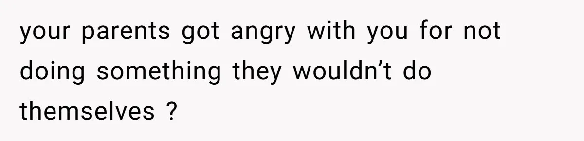 your parents got angry with you for not doing something they wouldn’t do themselves ?