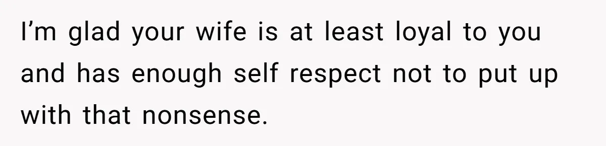 I’m glad your wife is at least loyal to you and has enough self respect not to put up with that nonsense.