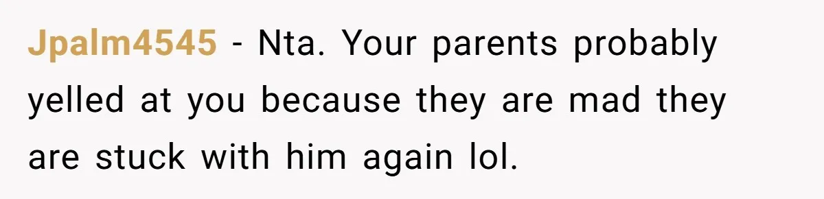 Jpalm4545 − Nta. Your parents probably yelled at you because they are mad they are stuck with him again lol.
