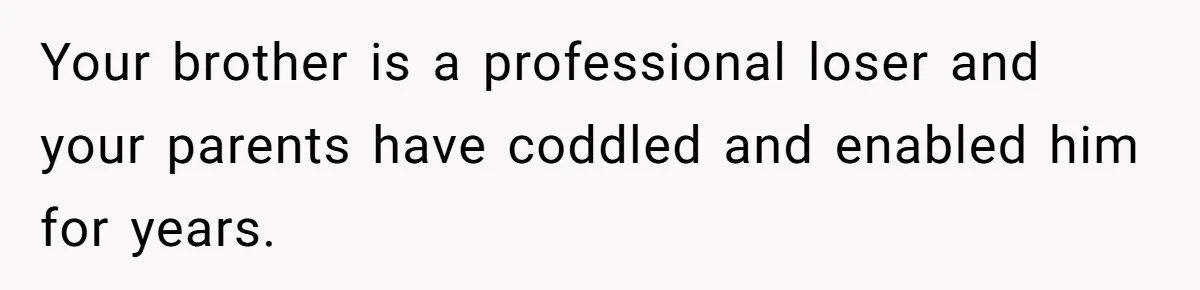 Your brother is a professional loser and your parents have coddled and enabled him for years.