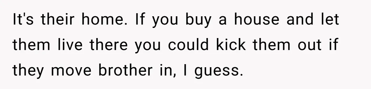 It's their home. If you buy a house and let them live there you could kick them out if they move brother in, I guess.