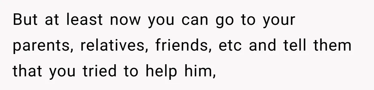 But at least now you can go to your parents, relatives, friends, etc and tell them that you tried to help him,