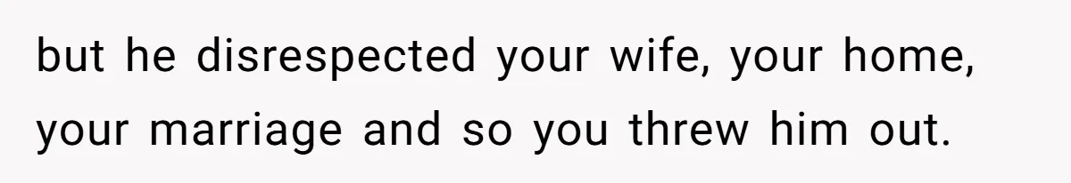 but he disrespected your wife, your home, your marriage and so you threw him out.