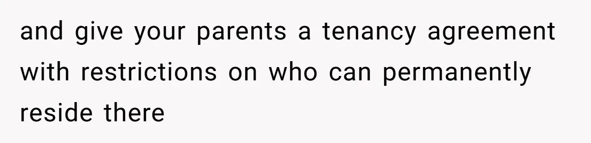and give your parents a tenancy agreement with restrictions on who can permanently reside there