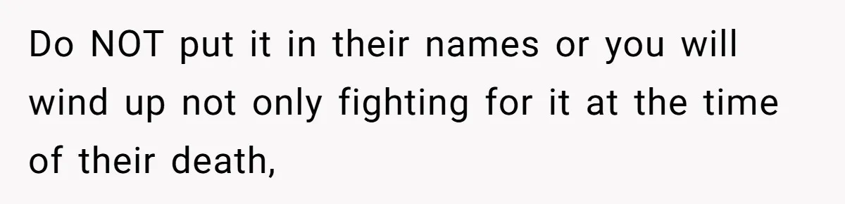 Do NOT put it in their names or you will wind up not only fighting for it at the time of their death,