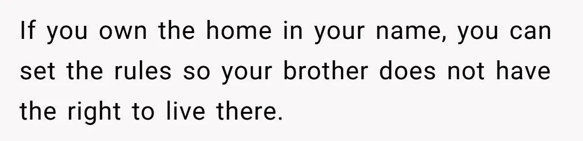 If you own the home in your name, you can set the rules so your brother does not have the right to live there.