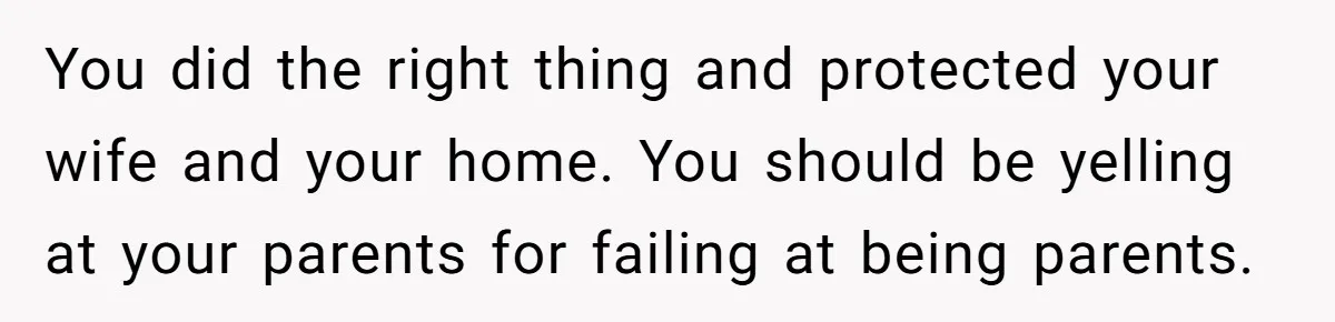 You did the right thing and protected your wife and your home. You should be yelling at your parents for failing at being parents.