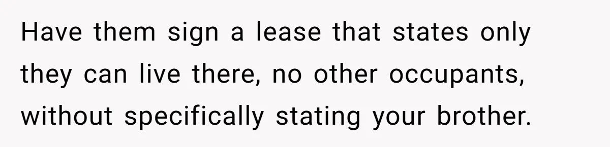 Have them sign a lease that states only they can live there, no other occupants, without specifically stating your brother.