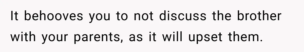 It behooves you to not discuss the brother with your parents, as it will upset them.