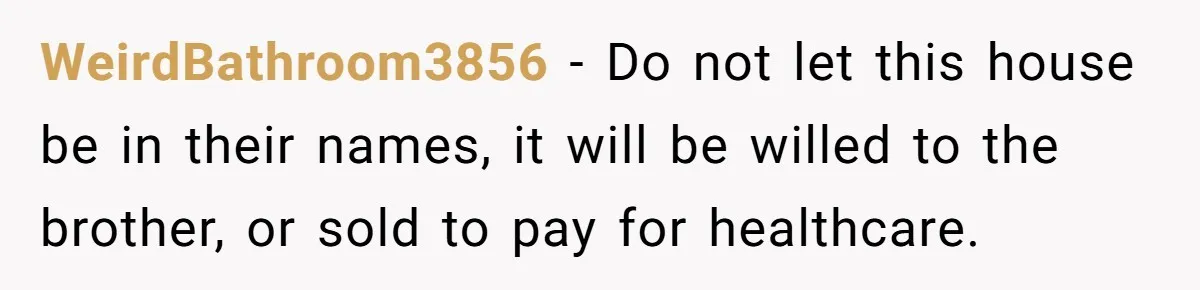 WeirdBathroom3856 − Do not let this house be in their names, it will be willed to the brother, or sold to pay for healthcare.