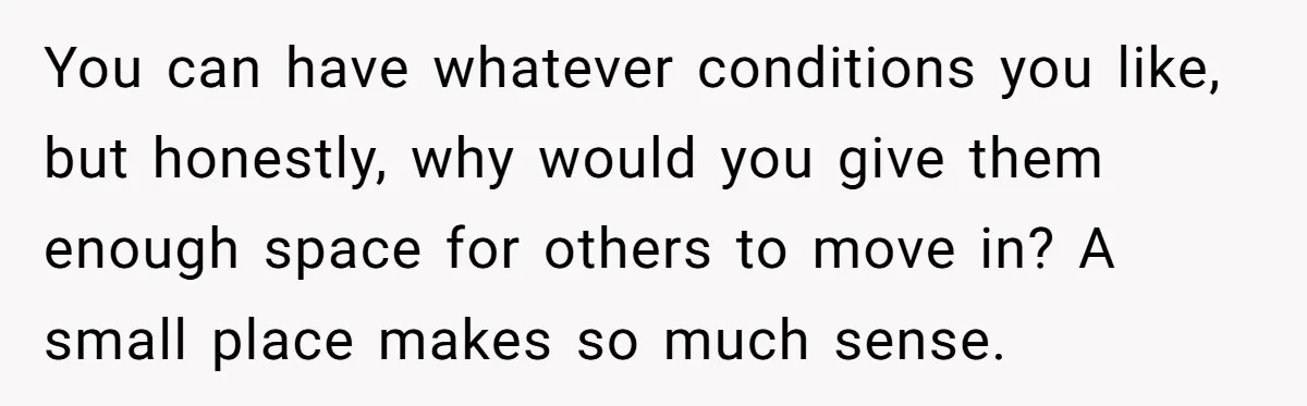 You can have whatever conditions you like, but honestly, why would you give them enough space for others to move in? A small place makes so much sense.