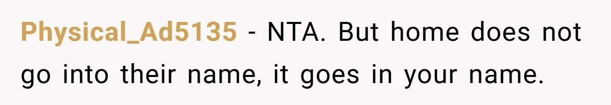 Physical_Ad5135 − NTA. But home does not go into their name, it goes in your name.