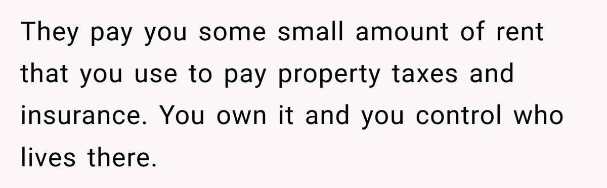 They pay you some small amount of rent that you use to pay property taxes and insurance. You own it and you control who lives there.