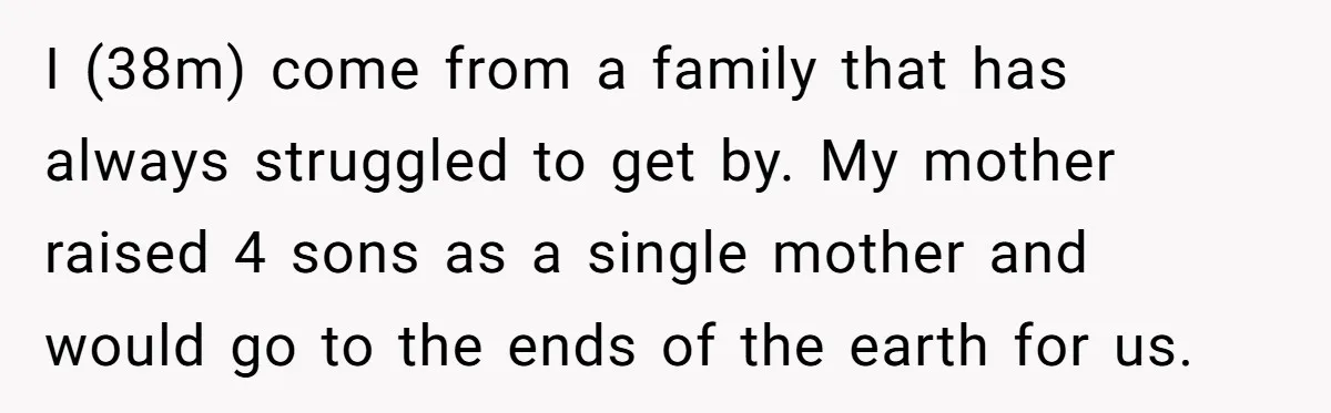 I (38m) come from a family that has always struggled to get by. My mother raised 4 sons as a single mother and would go to the ends of the...