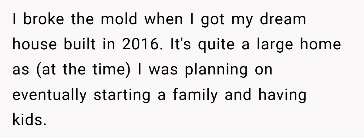 I broke the mold when I got my dream house built in 2016. It's quite a large home as (at the time) I was planning on eventually starting a family...