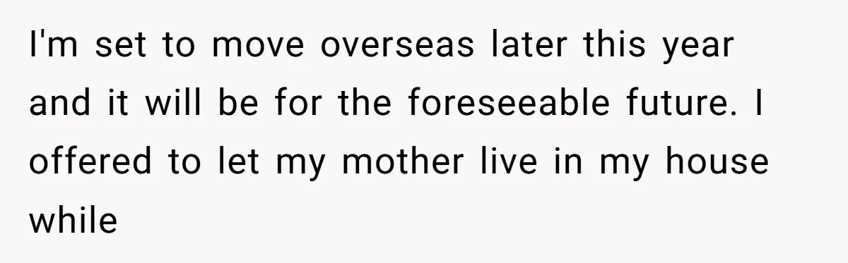 I'm set to move overseas later this year and it will be for the foreseeable future. I offered to let my mother live in my house while