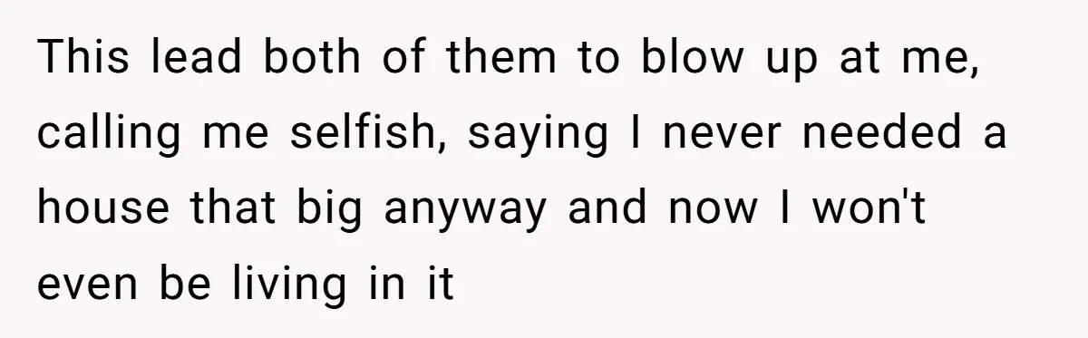 This lead both of them to blow up at me, calling me selfish, saying I never needed a house that big anyway and now I won't even be living in...