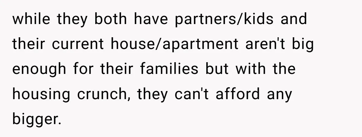 while they both have partners/kids and their current house/apartment aren't big enough for their families but with the housing crunch, they can't afford any bigger.