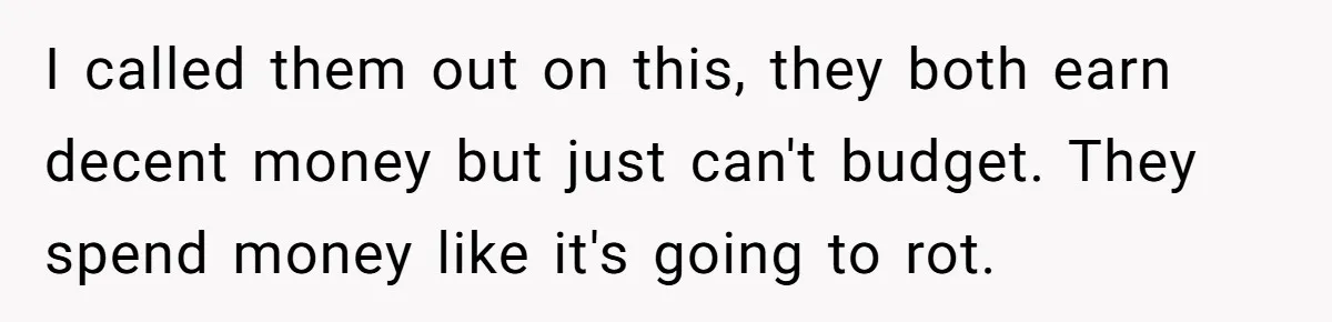 I called them out on this, they both earn decent money but just can't budget. They spend money like it's going to rot.