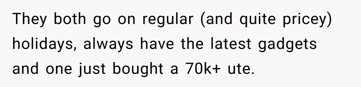 They both go on regular (and quite pricey) holidays, always have the latest gadgets and one just bought a 70k+ ute.