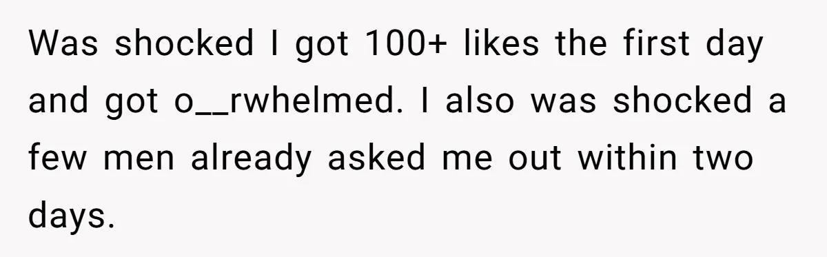 Was shocked I got 100+ likes the first day and got o__rwhelmed. I also was shocked a few men already asked me out within two days.