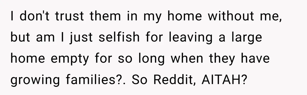 I don't trust them in my home without me, but am I just selfish for leaving a large home empty for so long when they have growing families?. So Reddit,...