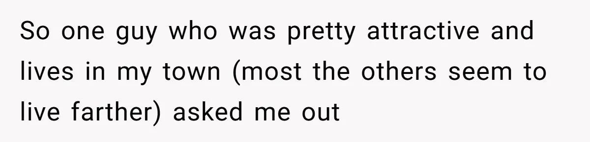 So one guy who was pretty attractive and lives in my town (most the others seem to live farther) asked me out