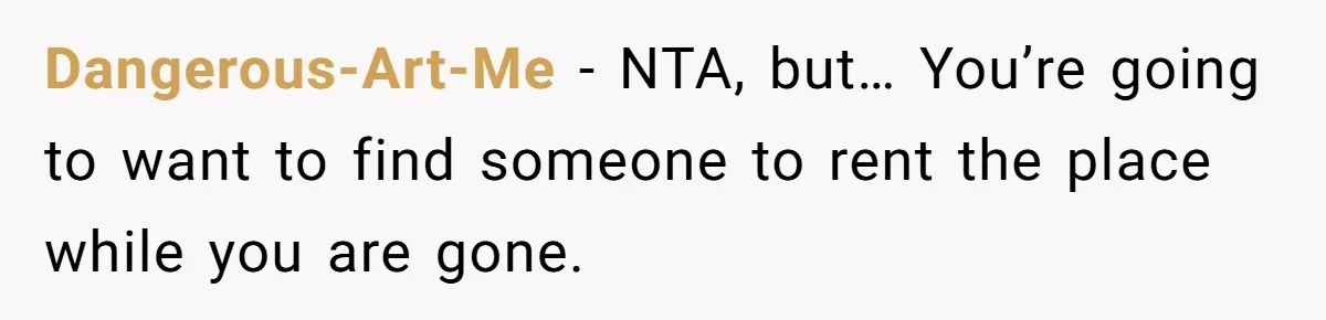 Dangerous-Art-Me − NTA, but… You’re going to want to find someone to rent the place while you are gone.