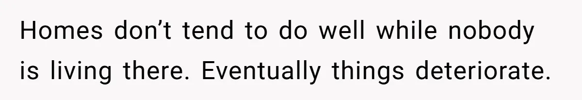Homes don’t tend to do well while nobody is living there. Eventually things deteriorate.