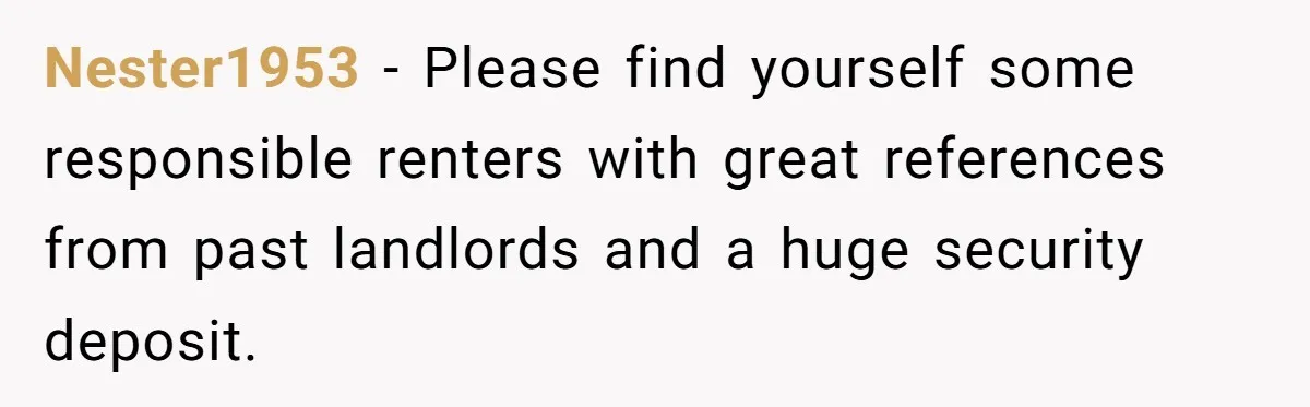 Nester1953 − Please find yourself some responsible renters with great references from past landlords and a huge security deposit.