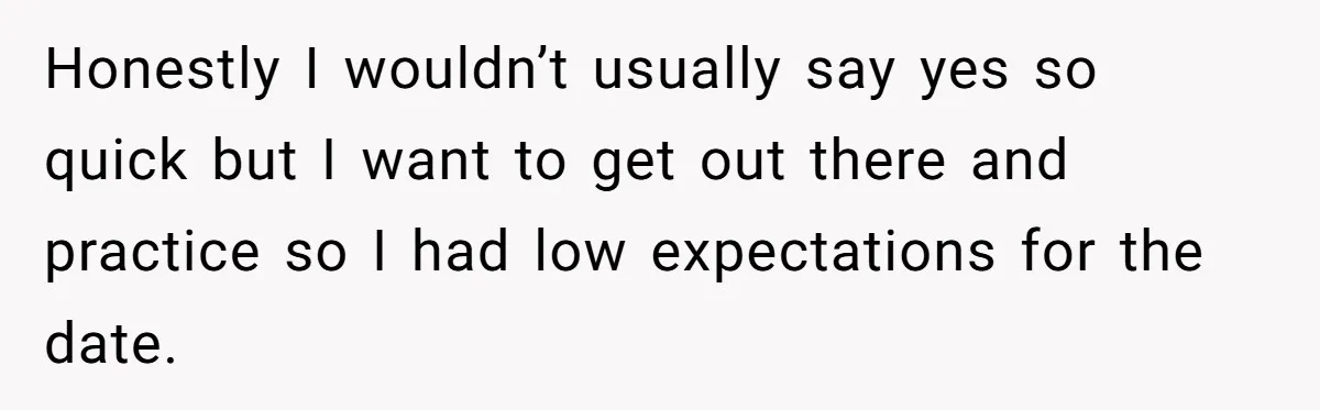Honestly I wouldn’t usually say yes so quick but I want to get out there and practice so I had low expectations for the date.