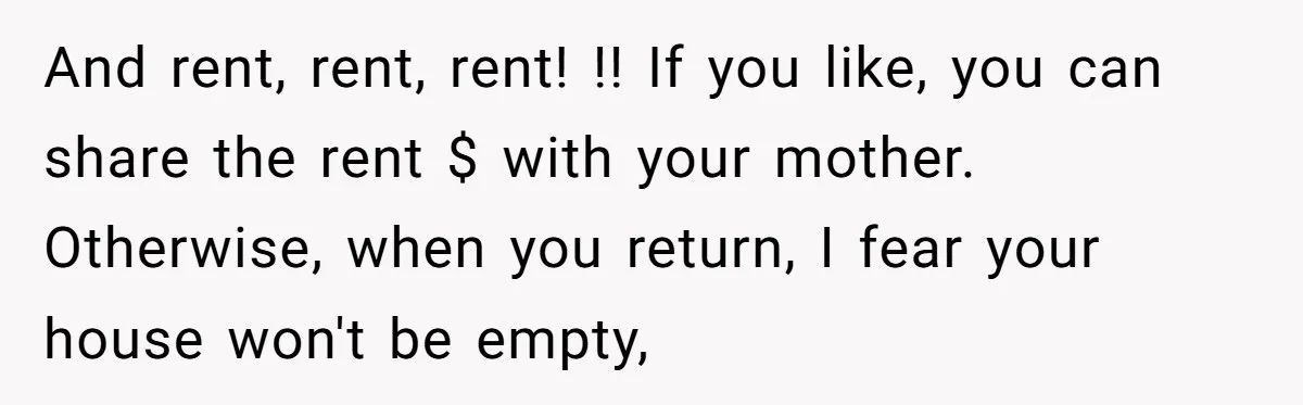 And rent, rent, rent! !! If you like, you can share the rent $ with your mother. Otherwise, when you return, I fear your house won't be empty,