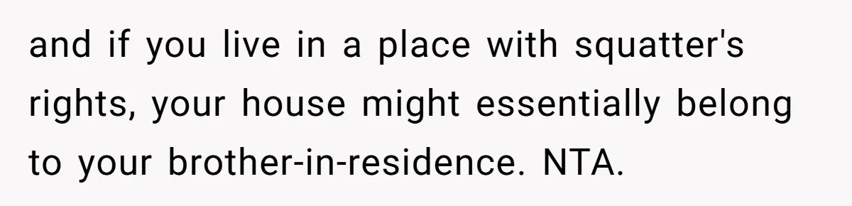 and if you live in a place with squatter's rights, your house might essentially belong to your brother-in-residence. NTA.
