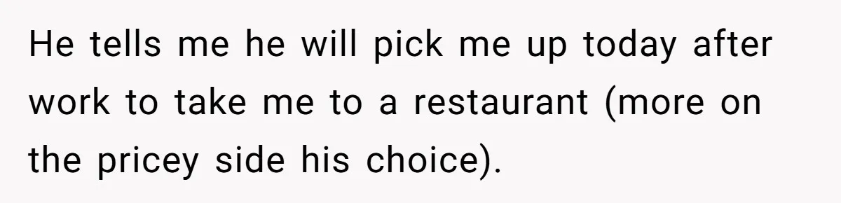 He tells me he will pick me up today after work to take me to a restaurant (more on the pricey side his choice).