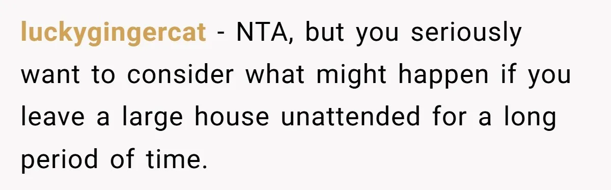 luckygingercat − NTA, but you seriously want to consider what might happen if you leave a large house unattended for a long period of time.