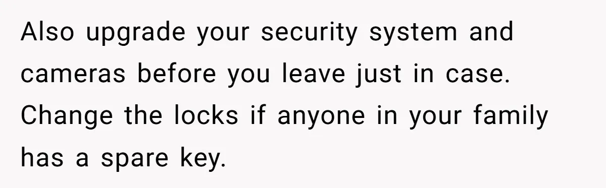 Also upgrade your security system and cameras before you leave just in case. Change the locks if anyone in your family has a spare key.