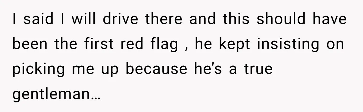 I said I will drive there and this should have been the first red flag , he kept insisting on picking me up because he’s a true gentleman…