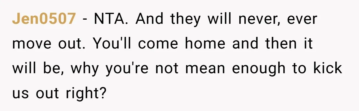 Jen0507 − NTA. And they will never, ever move out. You'll come home and then it will be, why you're not mean enough to kick us out right?