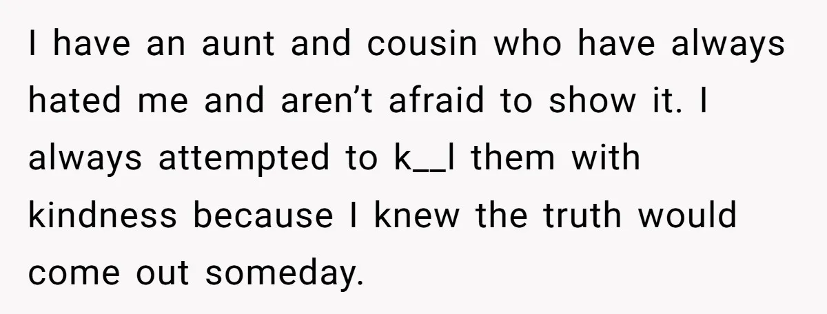 I have an aunt and cousin who have always hated me and aren’t afraid to show it. I always attempted to k__l them with kindness because I knew the truth...