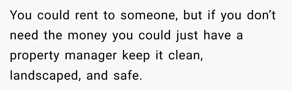 You could rent to someone, but if you don’t need the money you could just have a property manager keep it clean, landscaped, and safe.