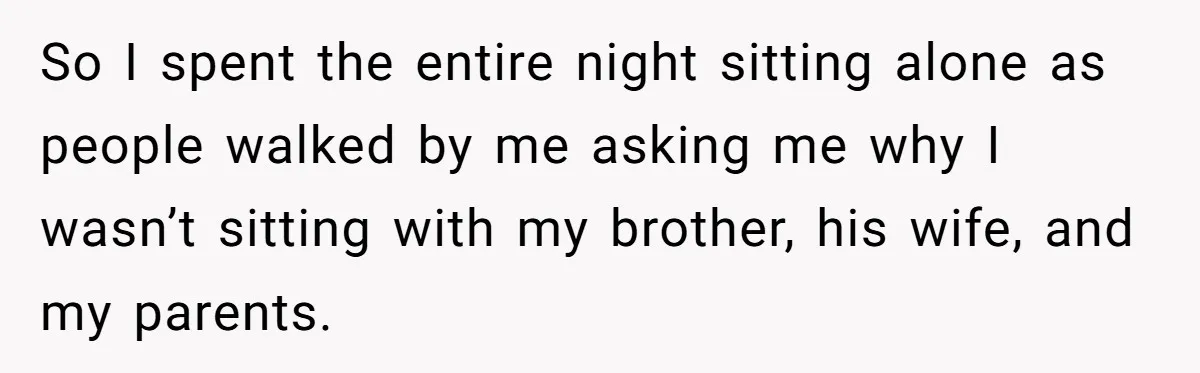 So I spent the entire night sitting alone as people walked by me asking me why I wasn’t sitting with my brother, his wife, and my parents.