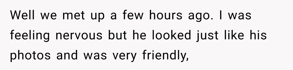 Well we met up a few hours ago. I was feeling nervous but he looked just like his photos and was very friendly,