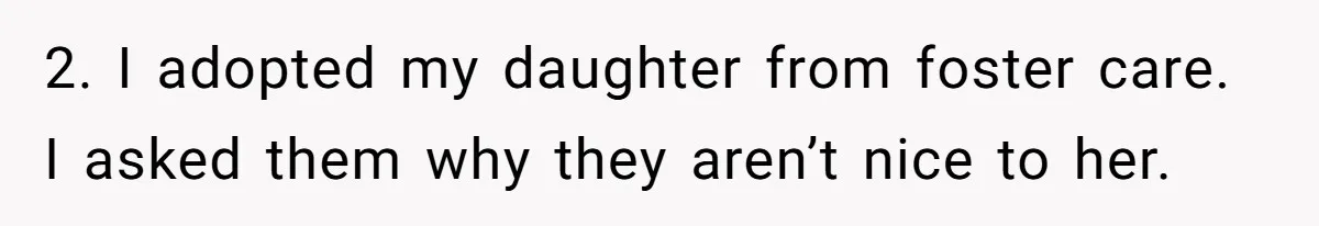 2. I adopted my daughter from foster care. I asked them why they aren’t nice to her.