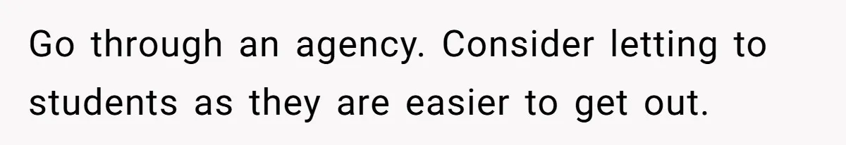 Go through an agency. Consider letting to students as they are easier to get out.