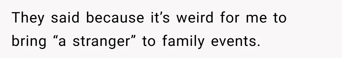 They said because it’s weird for me to bring “a stranger” to family events.