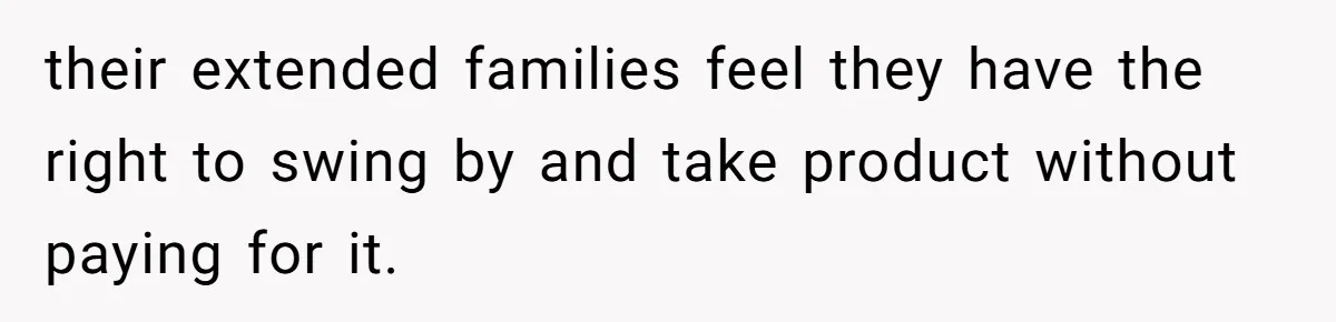 their extended families feel they have the right to swing by and take product without paying for it.