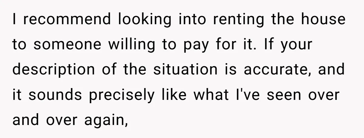 I recommend looking into renting the house to someone willing to pay for it. If your description of the situation is accurate, and it sounds precisely like what I've seen...