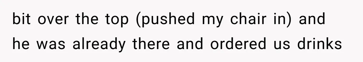 bit over the top (pushed my chair in) and he was already there and ordered us drinks