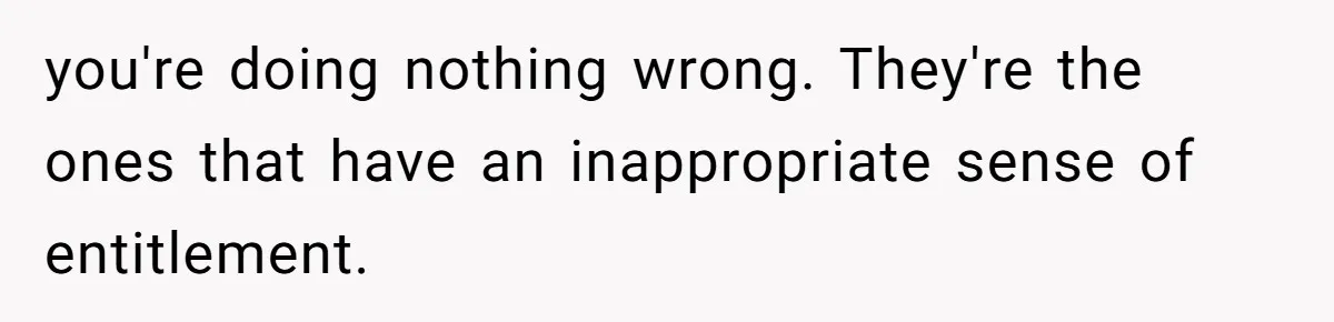 you're doing nothing wrong. They're the ones that have an inappropriate sense of entitlement.